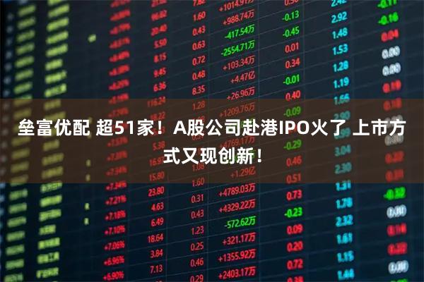 垒富优配 超51家！A股公司赴港IPO火了 上市方式又现创新！