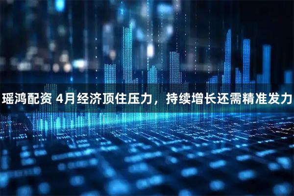 瑶鸿配资 4月经济顶住压力，持续增长还需精准发力