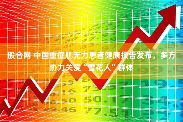 股合网 中国重症肌无力患者健康报告发布，多方协力关爱“雪花人”群体