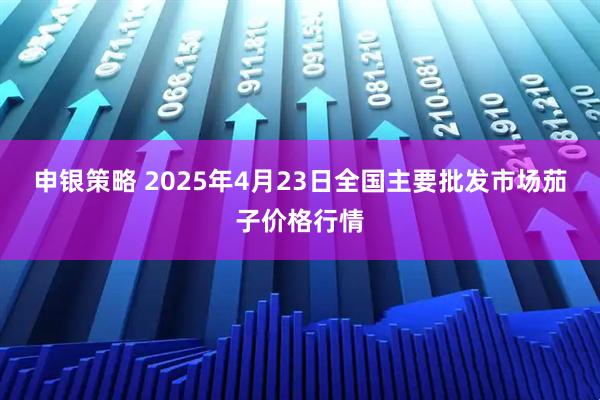申银策略 2025年4月23日全国主要批发市场茄子价格行情