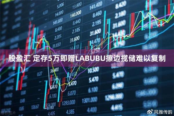 股盈汇 定存5万即赠LABUBU擦边揽储难以复制