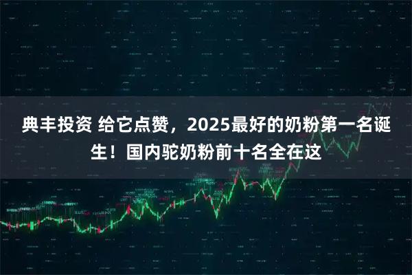 典丰投资 给它点赞，2025最好的奶粉第一名诞生！国内驼奶粉前十名全在这