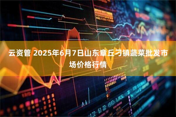 云资管 2025年6月7日山东章丘刁镇蔬菜批发市场价格行情