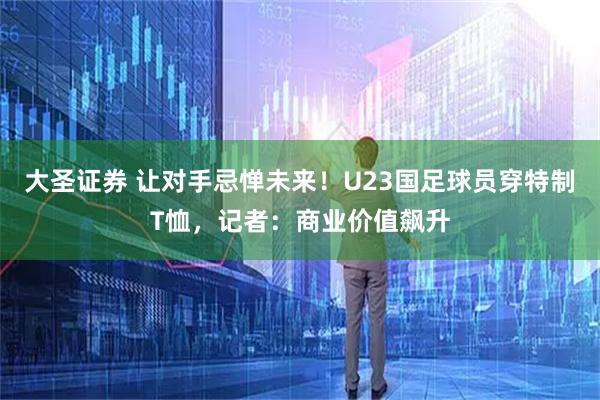 大圣证券 让对手忌惮未来！U23国足球员穿特制T恤，记者：商业价值飙升