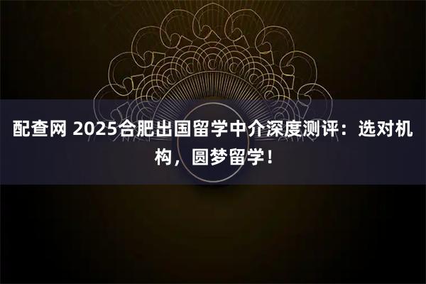 配查网 2025合肥出国留学中介深度测评：选对机构，圆梦留学！