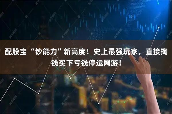 配股宝 “钞能力”新高度！史上最强玩家，直接掏钱买下亏钱停运网游！