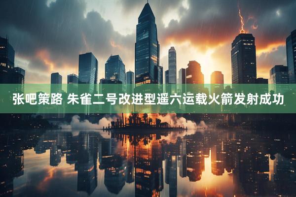 张吧策路 朱雀二号改进型遥六运载火箭发射成功